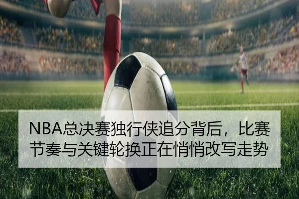 NBA总决赛独行侠追分背后，比赛节奏与关键轮换正在悄悄改写走势 - Tencent Sports