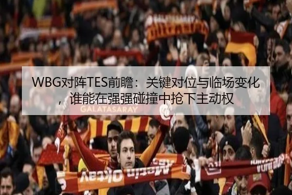 WBG对阵TES前瞻：关键对位与临场变化，谁能在强强碰撞中抢下主动权 - Tencent Sports
